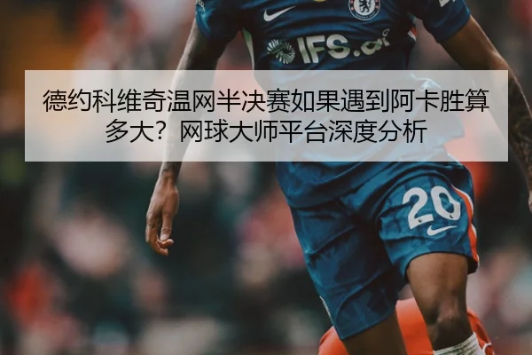德约科维奇温网半决赛如果遇到阿卡胜算多大？网球大师平台深度分析